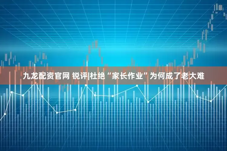 九龙配资官网 锐评|杜绝“家长作业”为何成了老大难