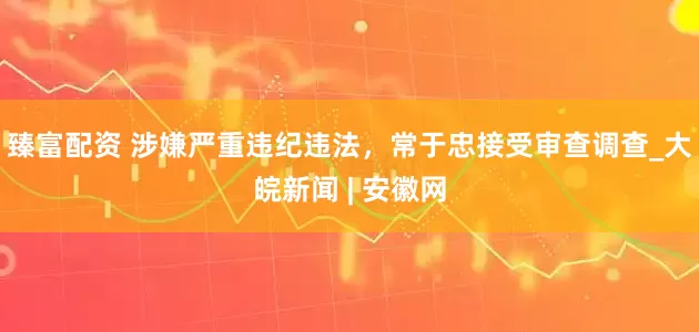 臻富配资 涉嫌严重违纪违法，常于忠接受审查调查_大皖新闻 | 安徽网