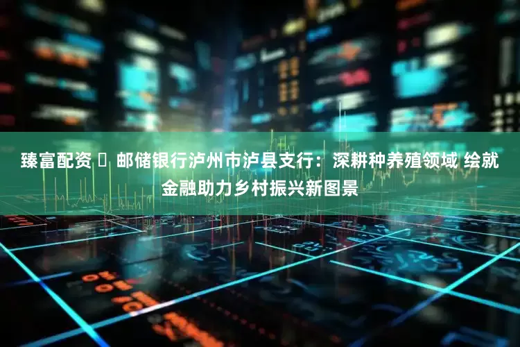 臻富配资 ​邮储银行泸州市泸县支行：深耕种养殖领域 绘就金融助力乡村振兴新图景