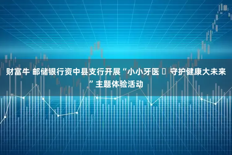 财富牛 邮储银行资中县支行开展“小小牙医 ​守护健康大未来”主题体验活动