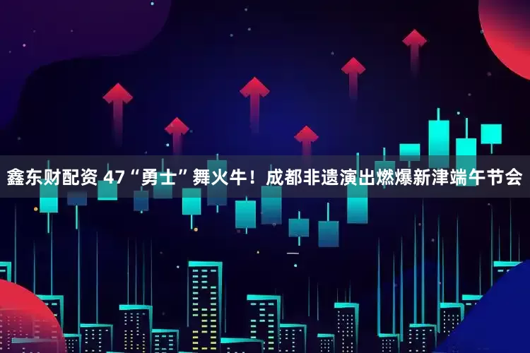 鑫东财配资 47“勇士”舞火牛！成都非遗演出燃爆新津端午节会