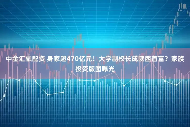 中金汇融配资 身家超470亿元！大学副校长成陕西首富？家族投资版图曝光