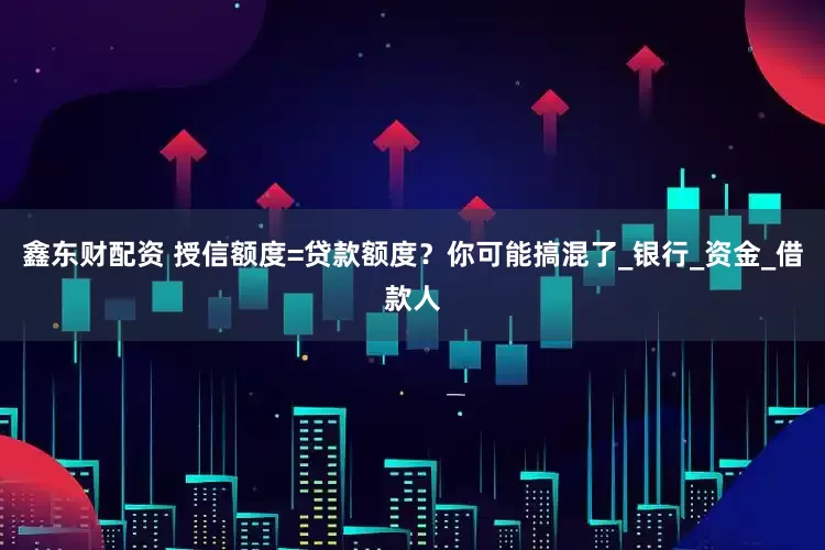 鑫东财配资 授信额度=贷款额度？你可能搞混了_银行_资金_借款人