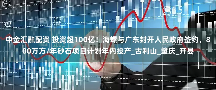 中金汇融配资 投资超100亿！海螺与广东封开人民政府签约，800万方/年砂石项目计划年内投产_古利山_肇庆_开县