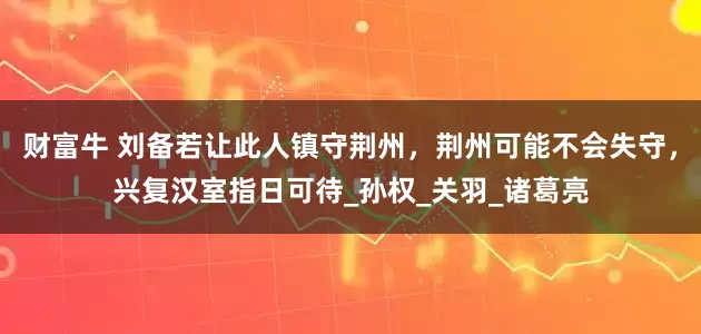 财富牛 刘备若让此人镇守荆州，荆州可能不会失守，兴复汉室指日可待_孙权_关羽_诸葛亮
