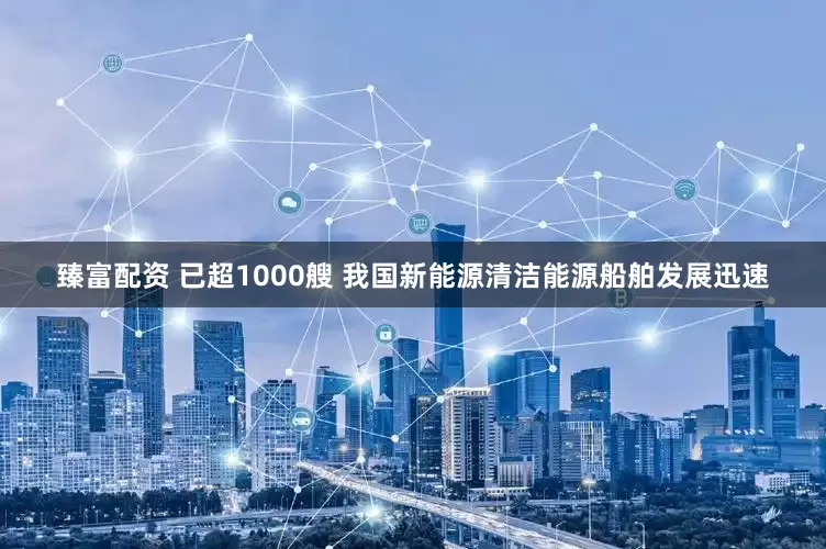 臻富配资 已超1000艘 我国新能源清洁能源船舶发展迅速
