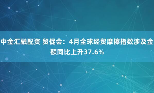中金汇融配资 贸促会：4月全球经贸摩擦指数涉及金额同比上升37.6%