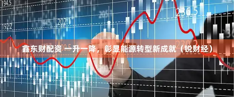 鑫东财配资 一升一降，彰显能源转型新成就（锐财经）