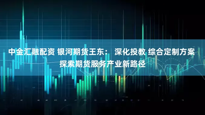 中金汇融配资 银河期货王东： 深化投教 综合定制方案 探索期货服务产业新路径