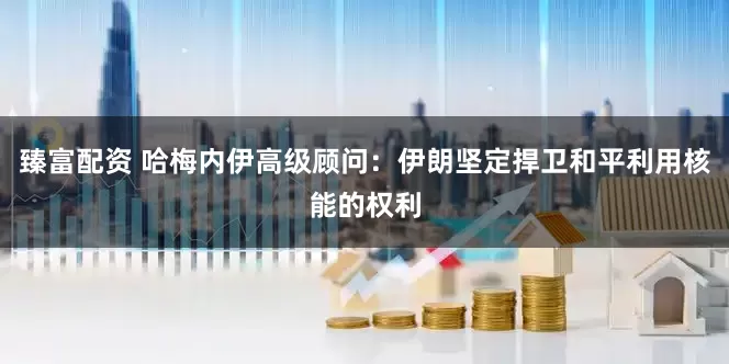 臻富配资 哈梅内伊高级顾问：伊朗坚定捍卫和平利用核能的权利
