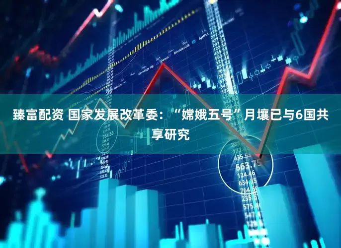 臻富配资 国家发展改革委：“嫦娥五号”月壤已与6国共享研究