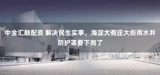 中金汇融配资 解决民生实事，海淀大有庄大街雨水井防护罩要下岗了