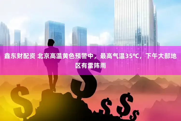 鑫东财配资 北京高温黄色预警中，最高气温35℃，下午大部地区有雷阵雨