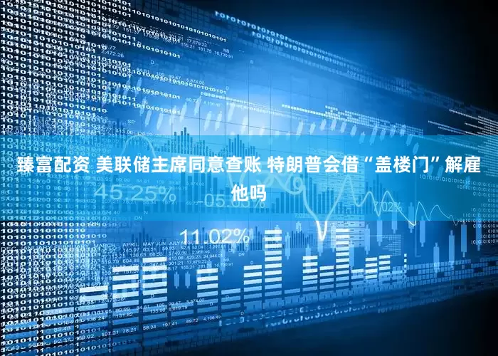 臻富配资 美联储主席同意查账 特朗普会借“盖楼门”解雇他吗