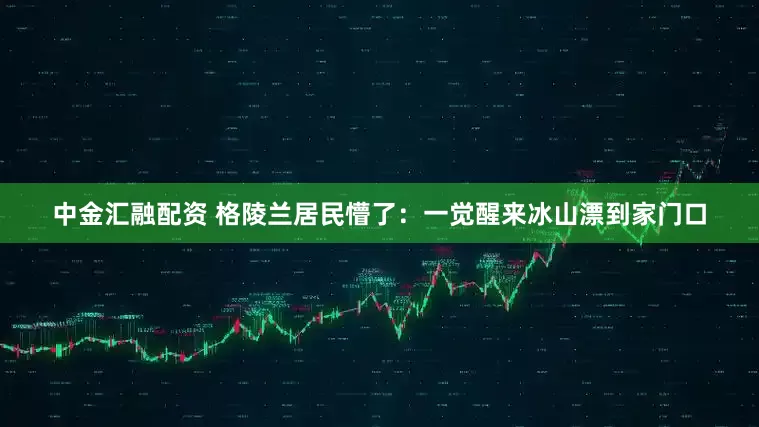 中金汇融配资 格陵兰居民懵了：一觉醒来冰山漂到家门口
