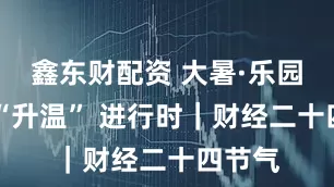 鑫东财配资 大暑·乐园经济 “升温” 进行时｜财经二十四节气