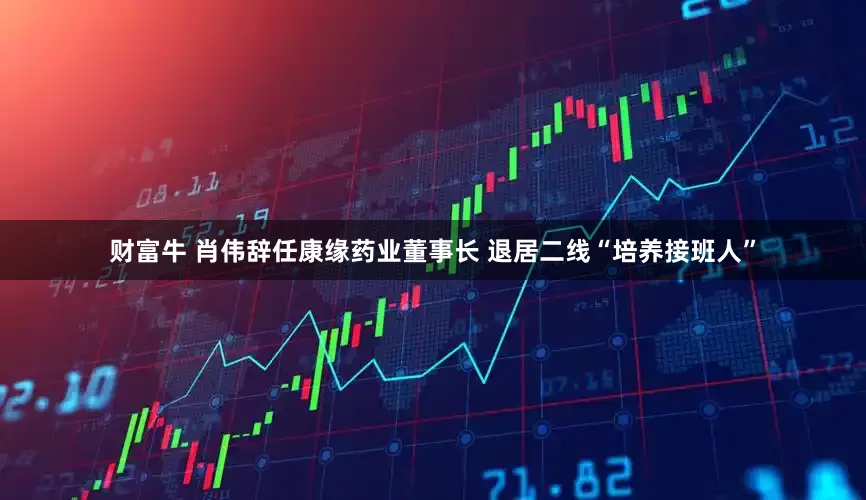 财富牛 肖伟辞任康缘药业董事长 退居二线“培养接班人”