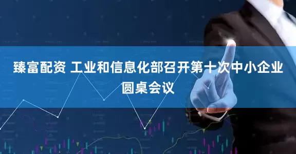 臻富配资 工业和信息化部召开第十次中小企业圆桌会议