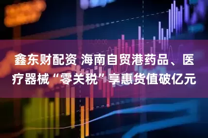 鑫东财配资 海南自贸港药品、医疗器械“零关税”享惠货值破亿元