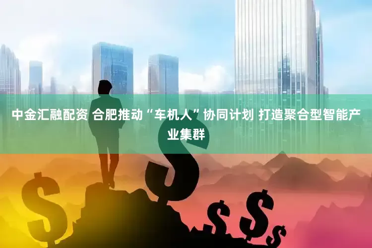 中金汇融配资 合肥推动“车机人”协同计划 打造聚合型智能产业集群