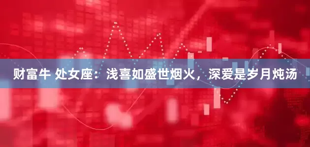 财富牛 处女座：浅喜如盛世烟火，深爱是岁月炖汤