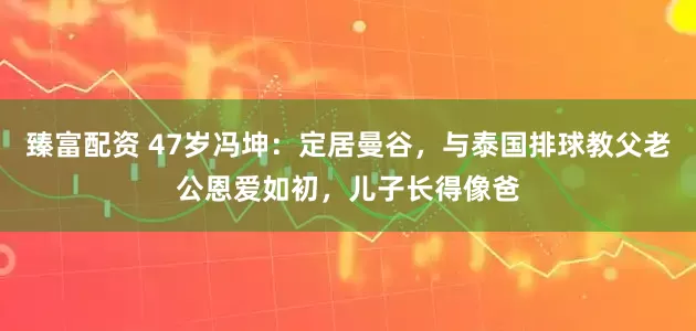 臻富配资 47岁冯坤：定居曼谷，与泰国排球教父老公恩爱如初，儿子长得像爸