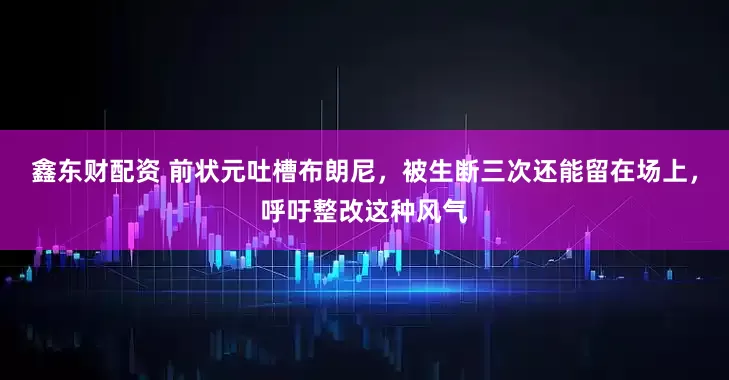 鑫东财配资 前状元吐槽布朗尼，被生断三次还能留在场上，呼吁整改这种风气